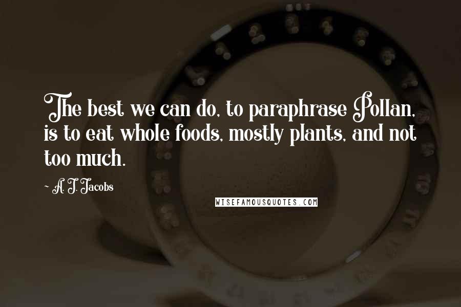 A. J. Jacobs Quotes: The best we can do, to paraphrase Pollan, is to eat whole foods, mostly plants, and not too much.