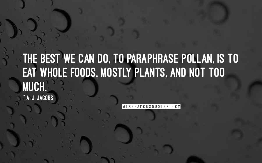 A. J. Jacobs Quotes: The best we can do, to paraphrase Pollan, is to eat whole foods, mostly plants, and not too much.