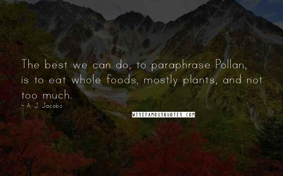 A. J. Jacobs Quotes: The best we can do, to paraphrase Pollan, is to eat whole foods, mostly plants, and not too much.