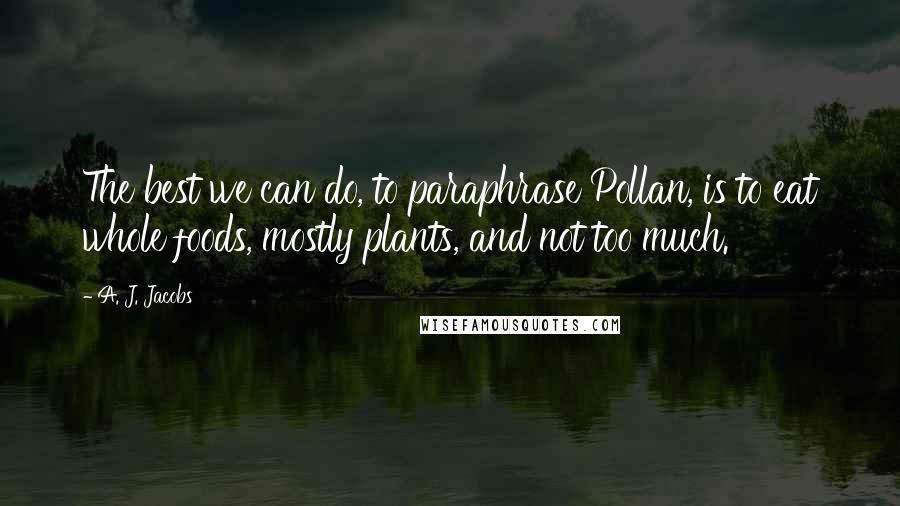 A. J. Jacobs Quotes: The best we can do, to paraphrase Pollan, is to eat whole foods, mostly plants, and not too much.