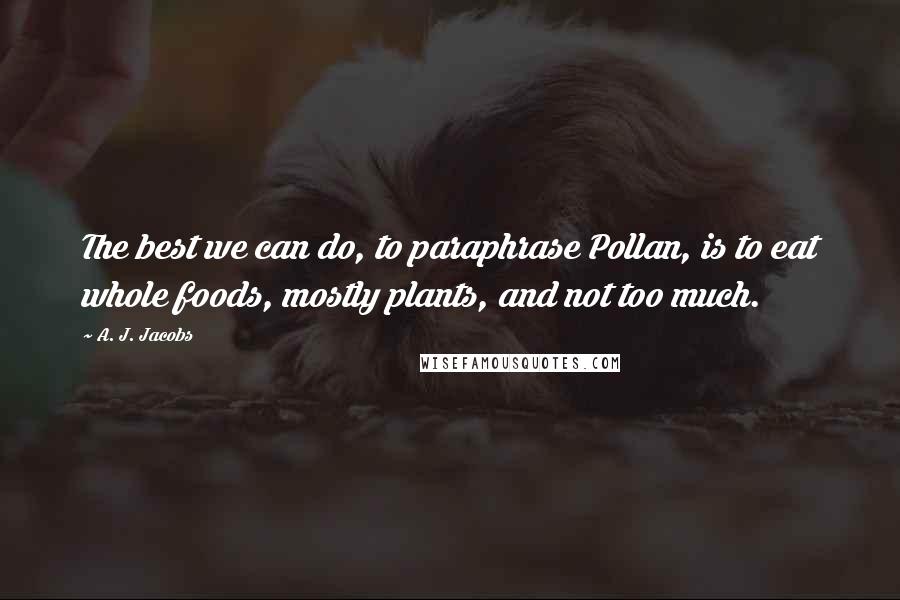 A. J. Jacobs Quotes: The best we can do, to paraphrase Pollan, is to eat whole foods, mostly plants, and not too much.