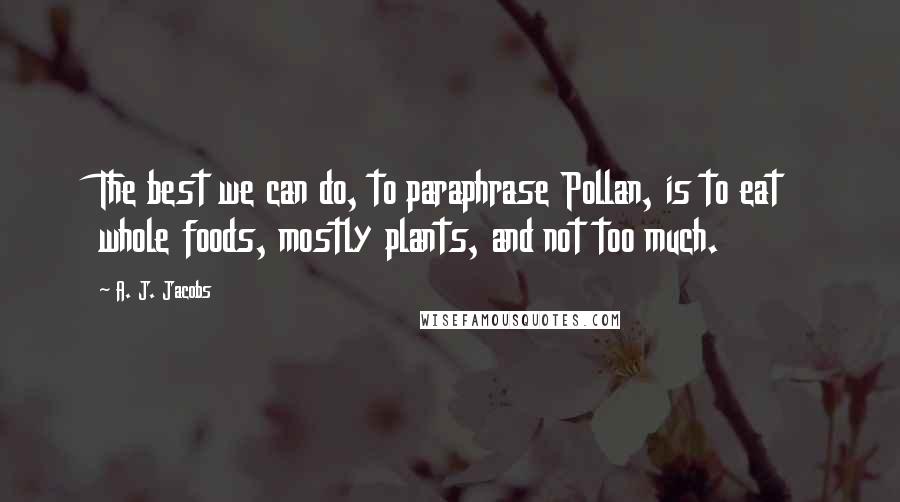 A. J. Jacobs Quotes: The best we can do, to paraphrase Pollan, is to eat whole foods, mostly plants, and not too much.