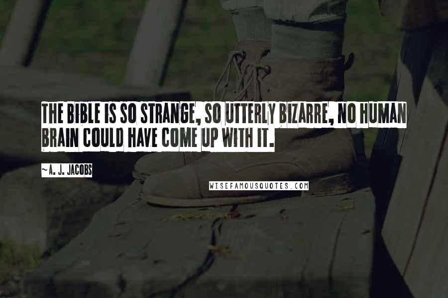 A. J. Jacobs Quotes: The Bible is so strange, so utterly bizarre, no human brain could have come up with it.