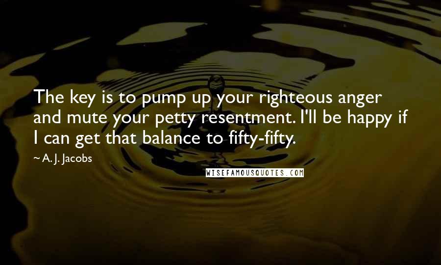 A. J. Jacobs Quotes: The key is to pump up your righteous anger and mute your petty resentment. I'll be happy if I can get that balance to fifty-fifty.