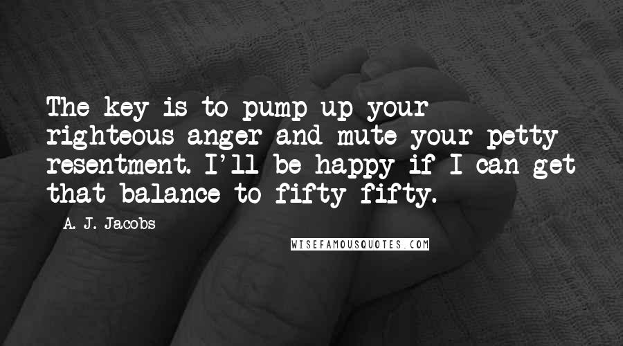 A. J. Jacobs Quotes: The key is to pump up your righteous anger and mute your petty resentment. I'll be happy if I can get that balance to fifty-fifty.