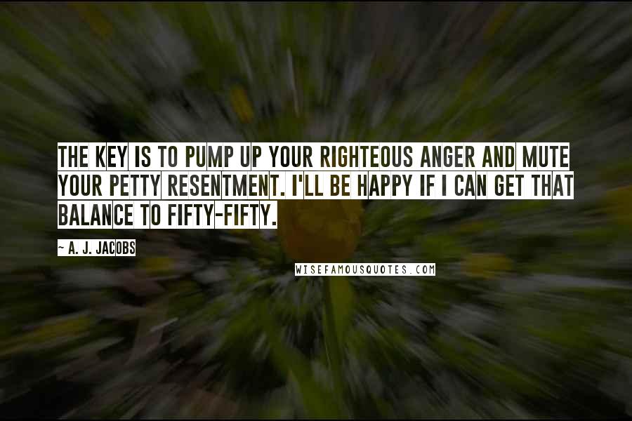A. J. Jacobs Quotes: The key is to pump up your righteous anger and mute your petty resentment. I'll be happy if I can get that balance to fifty-fifty.