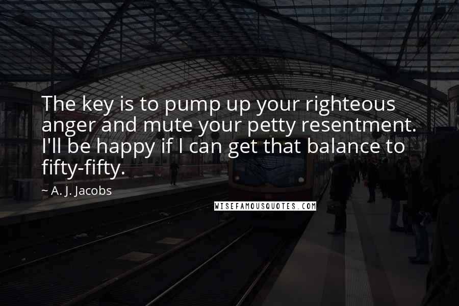 A. J. Jacobs Quotes: The key is to pump up your righteous anger and mute your petty resentment. I'll be happy if I can get that balance to fifty-fifty.