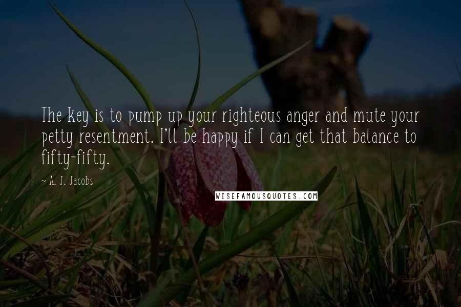 A. J. Jacobs Quotes: The key is to pump up your righteous anger and mute your petty resentment. I'll be happy if I can get that balance to fifty-fifty.
