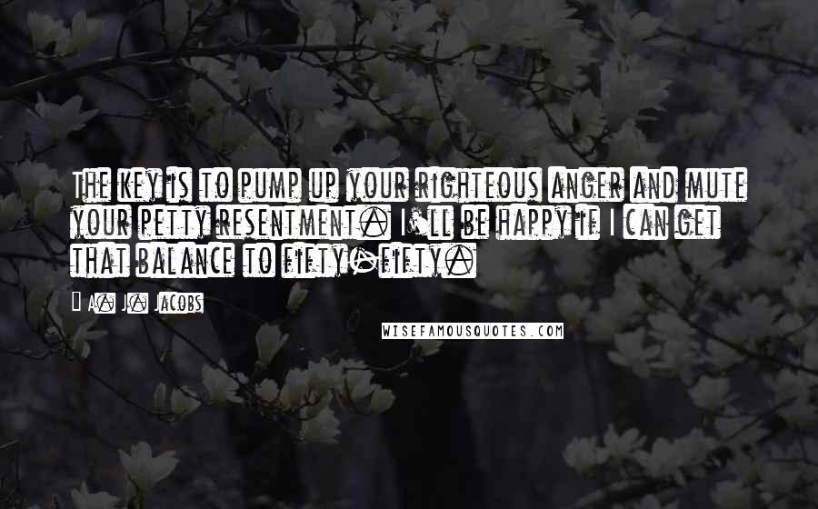 A. J. Jacobs Quotes: The key is to pump up your righteous anger and mute your petty resentment. I'll be happy if I can get that balance to fifty-fifty.