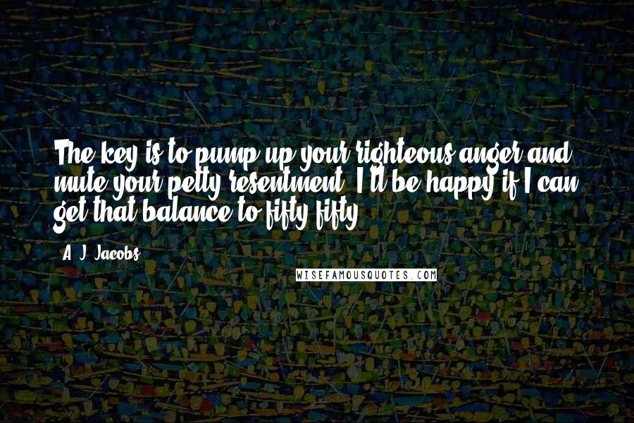A. J. Jacobs Quotes: The key is to pump up your righteous anger and mute your petty resentment. I'll be happy if I can get that balance to fifty-fifty.