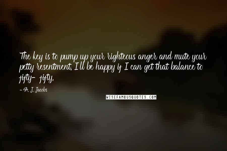A. J. Jacobs Quotes: The key is to pump up your righteous anger and mute your petty resentment. I'll be happy if I can get that balance to fifty-fifty.