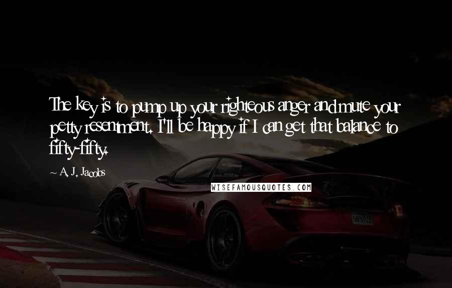 A. J. Jacobs Quotes: The key is to pump up your righteous anger and mute your petty resentment. I'll be happy if I can get that balance to fifty-fifty.