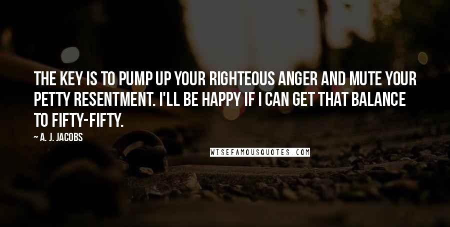 A. J. Jacobs Quotes: The key is to pump up your righteous anger and mute your petty resentment. I'll be happy if I can get that balance to fifty-fifty.