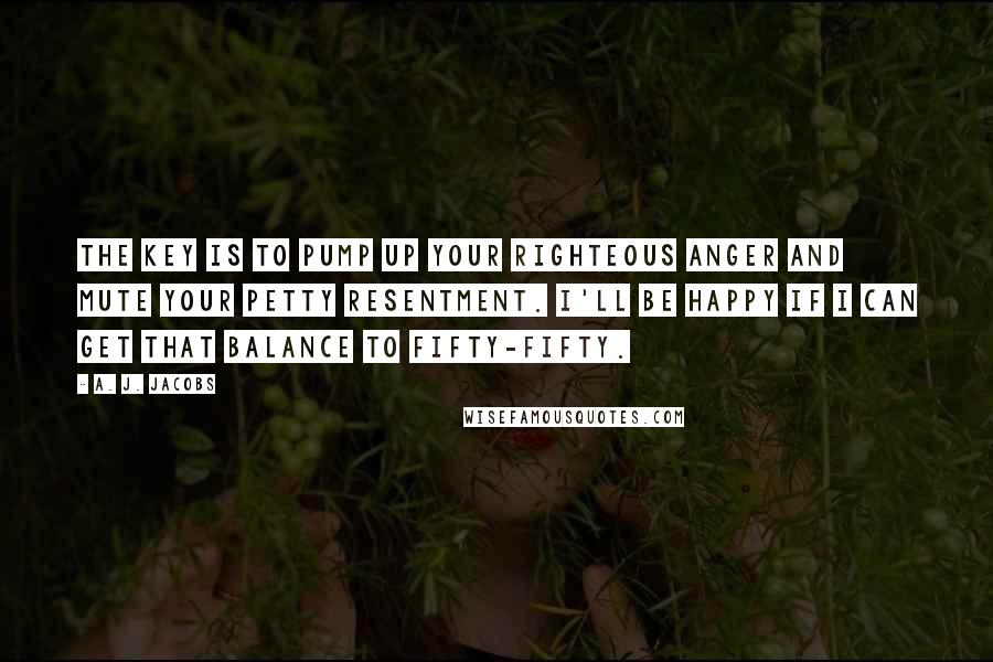 A. J. Jacobs Quotes: The key is to pump up your righteous anger and mute your petty resentment. I'll be happy if I can get that balance to fifty-fifty.