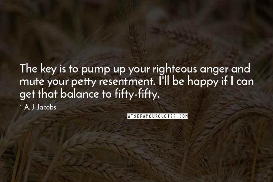A. J. Jacobs Quotes: The key is to pump up your righteous anger and mute your petty resentment. I'll be happy if I can get that balance to fifty-fifty.