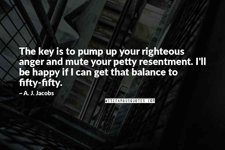 A. J. Jacobs Quotes: The key is to pump up your righteous anger and mute your petty resentment. I'll be happy if I can get that balance to fifty-fifty.