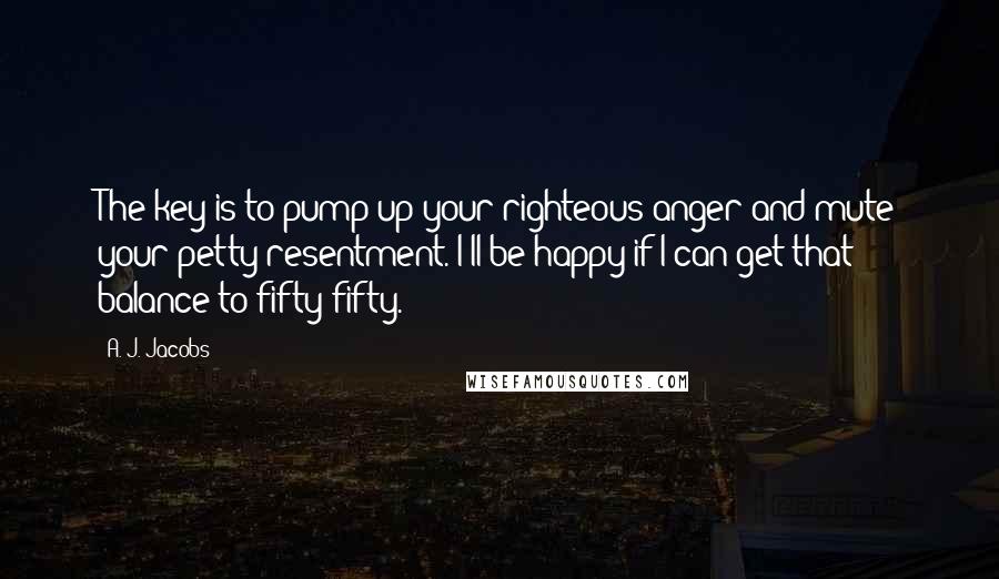 A. J. Jacobs Quotes: The key is to pump up your righteous anger and mute your petty resentment. I'll be happy if I can get that balance to fifty-fifty.