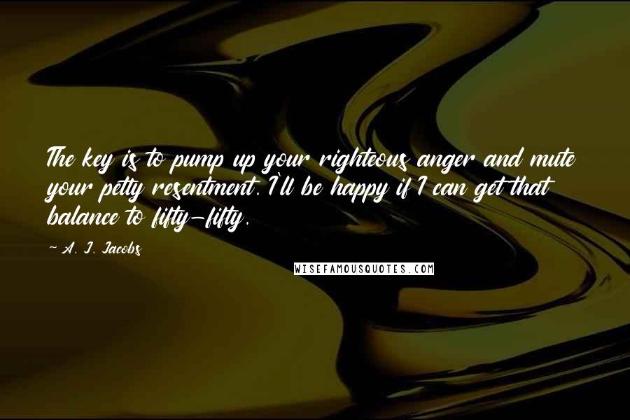 A. J. Jacobs Quotes: The key is to pump up your righteous anger and mute your petty resentment. I'll be happy if I can get that balance to fifty-fifty.