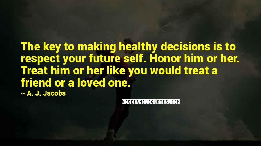 A. J. Jacobs Quotes: The key to making healthy decisions is to respect your future self. Honor him or her. Treat him or her like you would treat a friend or a loved one.
