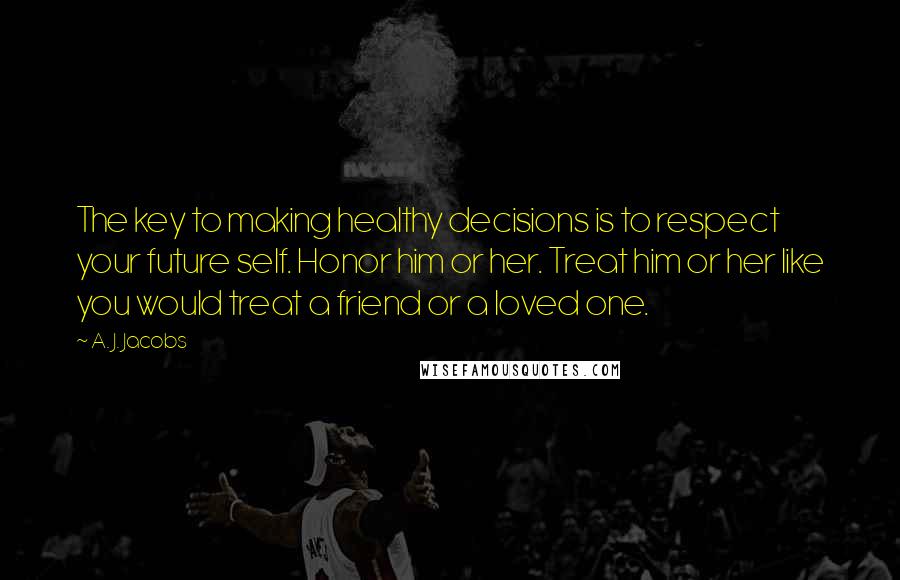 A. J. Jacobs Quotes: The key to making healthy decisions is to respect your future self. Honor him or her. Treat him or her like you would treat a friend or a loved one.