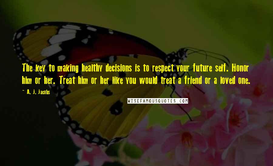 A. J. Jacobs Quotes: The key to making healthy decisions is to respect your future self. Honor him or her. Treat him or her like you would treat a friend or a loved one.