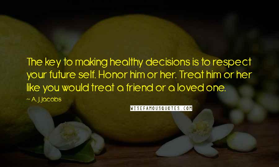 A. J. Jacobs Quotes: The key to making healthy decisions is to respect your future self. Honor him or her. Treat him or her like you would treat a friend or a loved one.