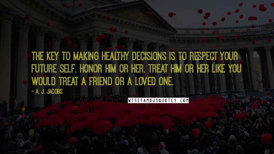 A. J. Jacobs Quotes: The key to making healthy decisions is to respect your future self. Honor him or her. Treat him or her like you would treat a friend or a loved one.