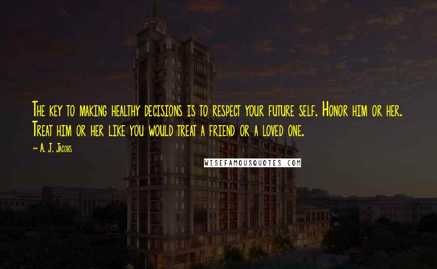 A. J. Jacobs Quotes: The key to making healthy decisions is to respect your future self. Honor him or her. Treat him or her like you would treat a friend or a loved one.