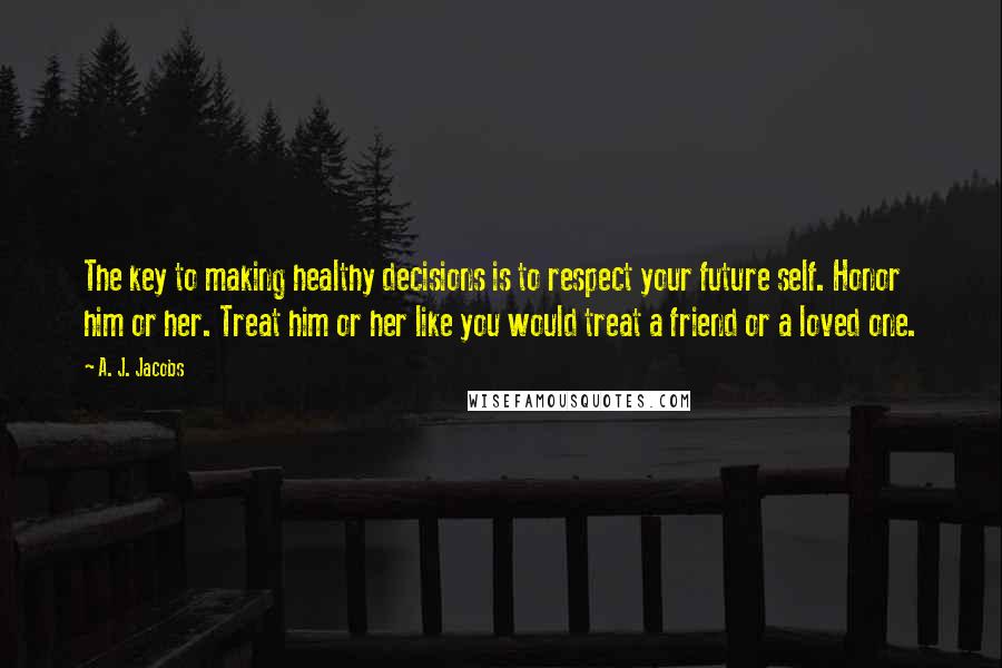 A. J. Jacobs Quotes: The key to making healthy decisions is to respect your future self. Honor him or her. Treat him or her like you would treat a friend or a loved one.