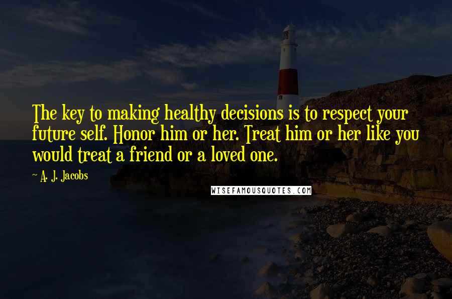 A. J. Jacobs Quotes: The key to making healthy decisions is to respect your future self. Honor him or her. Treat him or her like you would treat a friend or a loved one.