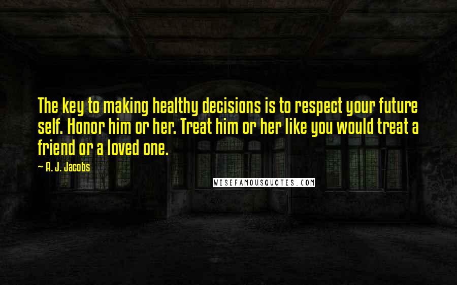 A. J. Jacobs Quotes: The key to making healthy decisions is to respect your future self. Honor him or her. Treat him or her like you would treat a friend or a loved one.