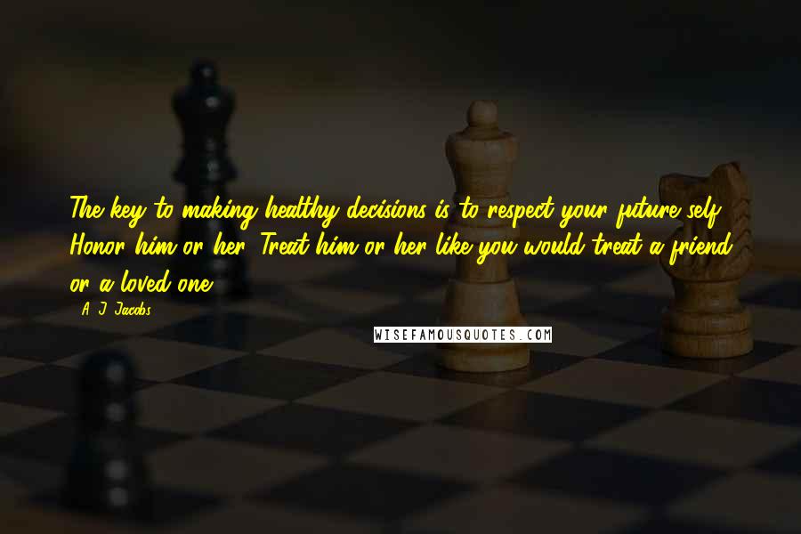 A. J. Jacobs Quotes: The key to making healthy decisions is to respect your future self. Honor him or her. Treat him or her like you would treat a friend or a loved one.