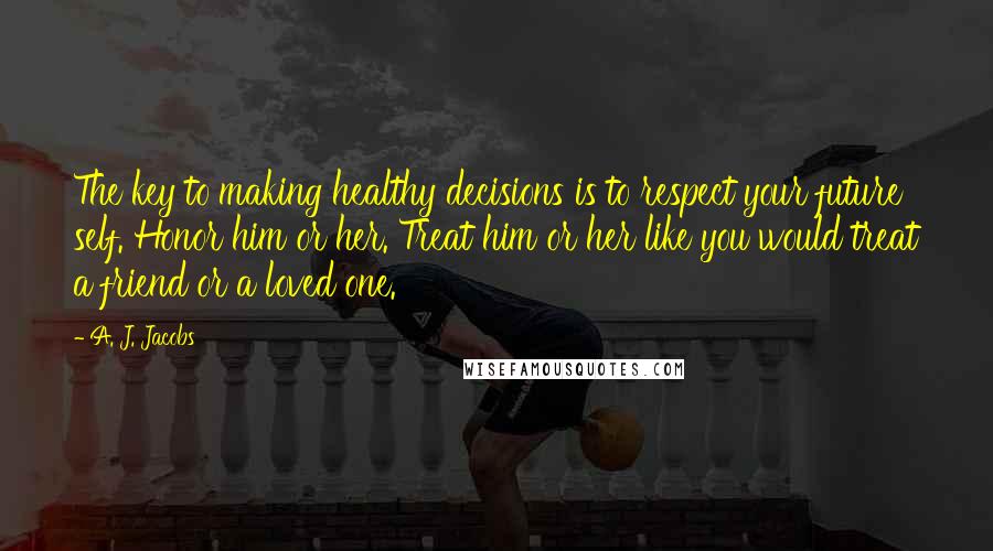 A. J. Jacobs Quotes: The key to making healthy decisions is to respect your future self. Honor him or her. Treat him or her like you would treat a friend or a loved one.