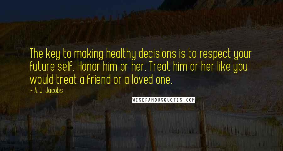 A. J. Jacobs Quotes: The key to making healthy decisions is to respect your future self. Honor him or her. Treat him or her like you would treat a friend or a loved one.