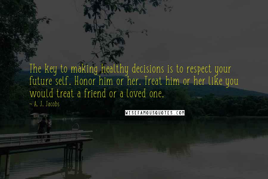 A. J. Jacobs Quotes: The key to making healthy decisions is to respect your future self. Honor him or her. Treat him or her like you would treat a friend or a loved one.