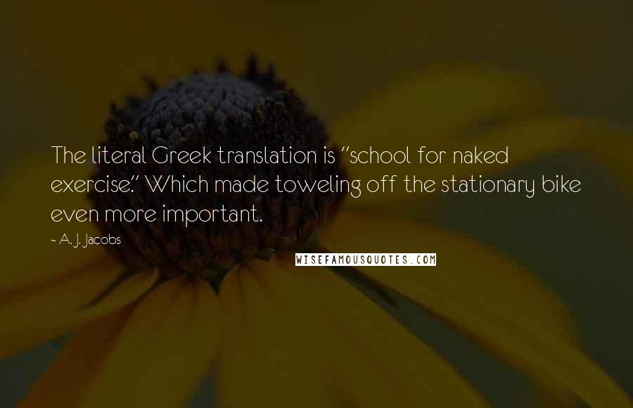 A. J. Jacobs Quotes: The literal Greek translation is "school for naked exercise." Which made toweling off the stationary bike even more important.