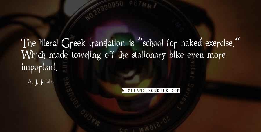A. J. Jacobs Quotes: The literal Greek translation is "school for naked exercise." Which made toweling off the stationary bike even more important.