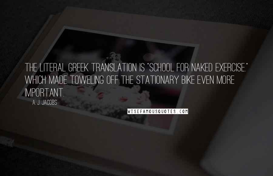 A. J. Jacobs Quotes: The literal Greek translation is "school for naked exercise." Which made toweling off the stationary bike even more important.