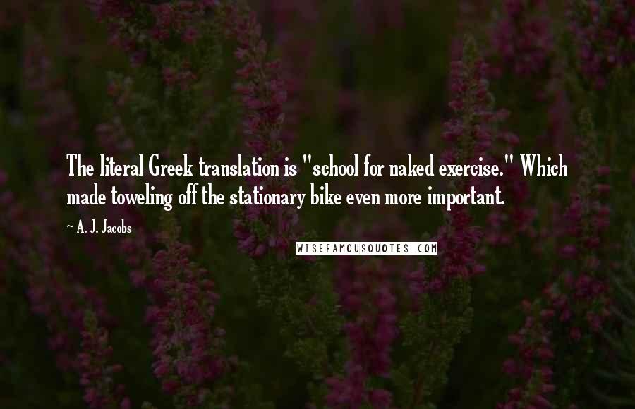 A. J. Jacobs Quotes: The literal Greek translation is "school for naked exercise." Which made toweling off the stationary bike even more important.
