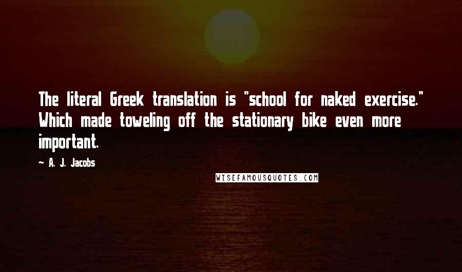 A. J. Jacobs Quotes: The literal Greek translation is "school for naked exercise." Which made toweling off the stationary bike even more important.