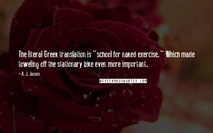 A. J. Jacobs Quotes: The literal Greek translation is "school for naked exercise." Which made toweling off the stationary bike even more important.