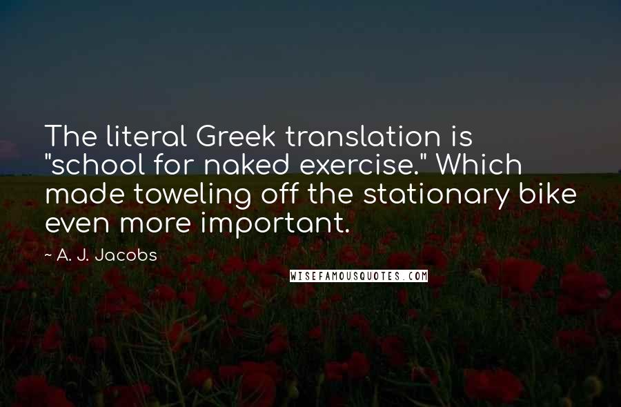 A. J. Jacobs Quotes: The literal Greek translation is "school for naked exercise." Which made toweling off the stationary bike even more important.