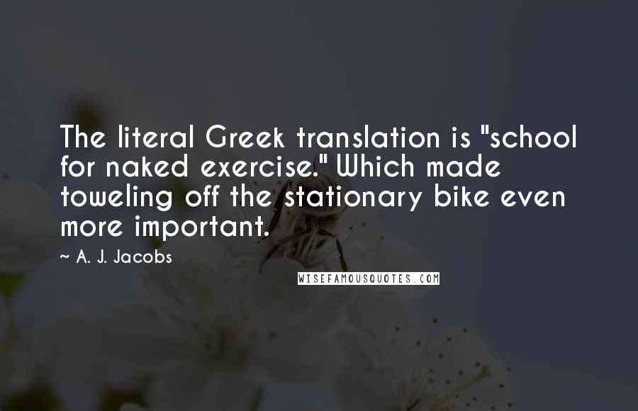 A. J. Jacobs Quotes: The literal Greek translation is "school for naked exercise." Which made toweling off the stationary bike even more important.