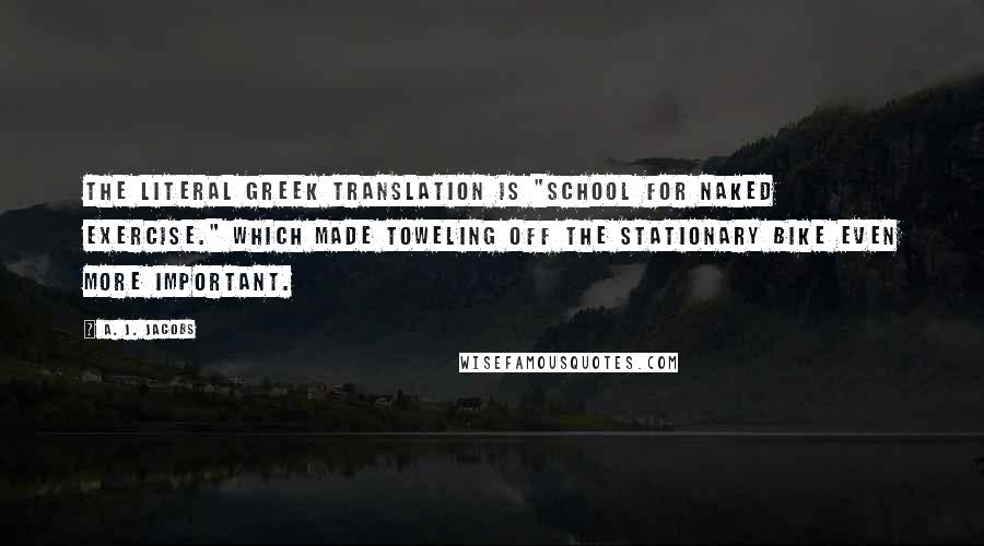 A. J. Jacobs Quotes: The literal Greek translation is "school for naked exercise." Which made toweling off the stationary bike even more important.