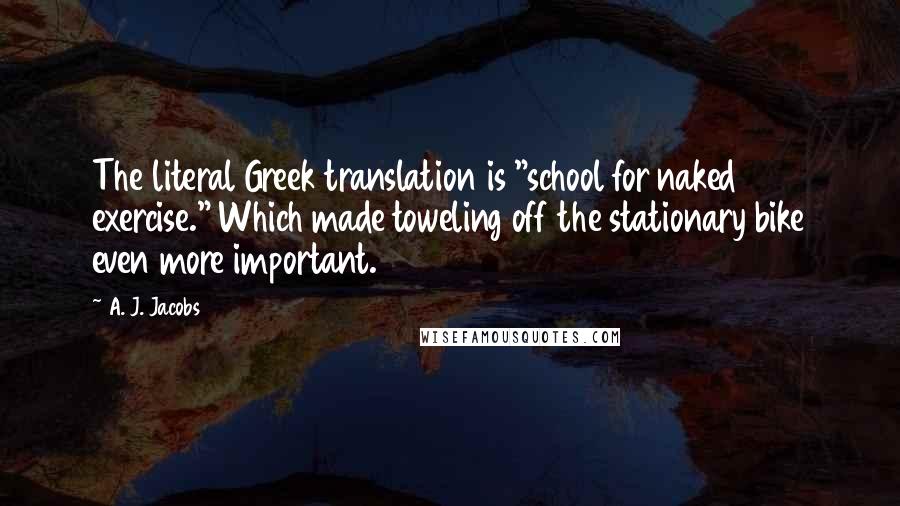 A. J. Jacobs Quotes: The literal Greek translation is "school for naked exercise." Which made toweling off the stationary bike even more important.
