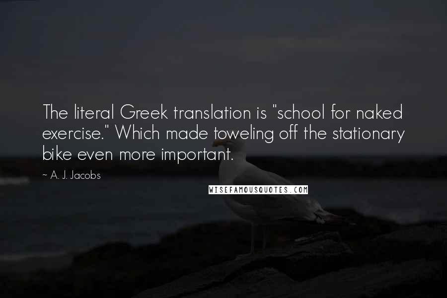 A. J. Jacobs Quotes: The literal Greek translation is "school for naked exercise." Which made toweling off the stationary bike even more important.