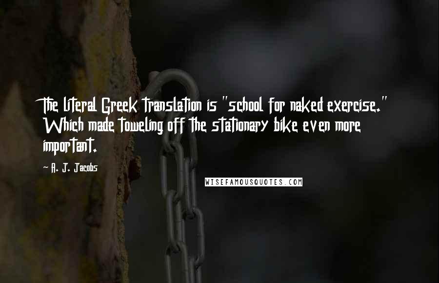 A. J. Jacobs Quotes: The literal Greek translation is "school for naked exercise." Which made toweling off the stationary bike even more important.