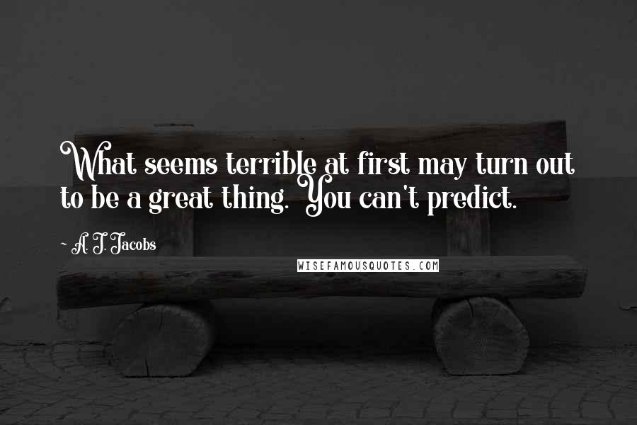A. J. Jacobs Quotes: What seems terrible at first may turn out to be a great thing. You can't predict.