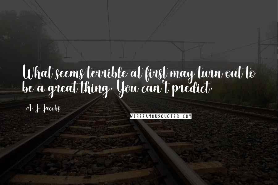 A. J. Jacobs Quotes: What seems terrible at first may turn out to be a great thing. You can't predict.