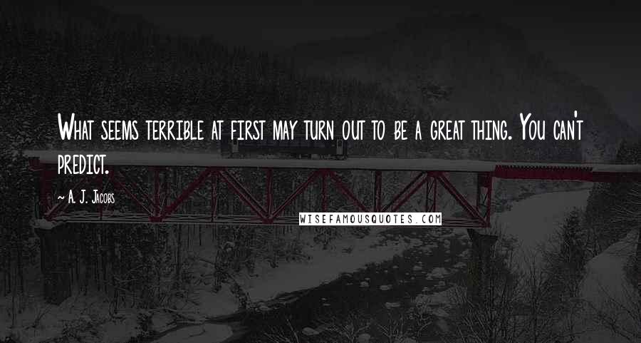 A. J. Jacobs Quotes: What seems terrible at first may turn out to be a great thing. You can't predict.